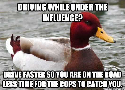Driving while under the influence? Drive faster so you are on the road less time for the cops to catch you.  Malicious Advice Mallard