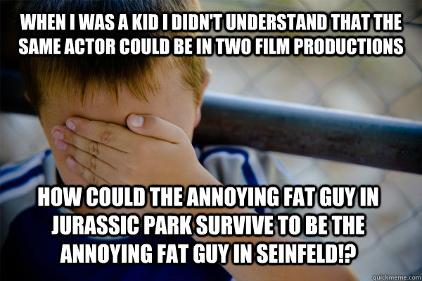 WHEN I WAS A KID i didn't understand that the same actor could be in two film productions how could the annoying fat guy in jurassic park survive to be the annoying fat guy in seinfeld!? - WHEN I WAS A KID i didn't understand that the same actor could be in two film productions how could the annoying fat guy in jurassic park survive to be the annoying fat guy in seinfeld!?  Confession kid