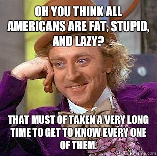 oh you think all Americans are fat, stupid, and lazy? That must of taken a very long time to get to know every one of them.  Condescending Wonka