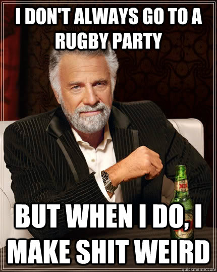I don't always go to a rugby party But when i do, I make shit weird  The Most Interesting Man In The World