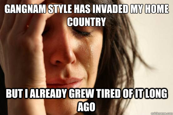 Gangnam Style has invaded my home country But i already grew tired of it long ago  First World Problems