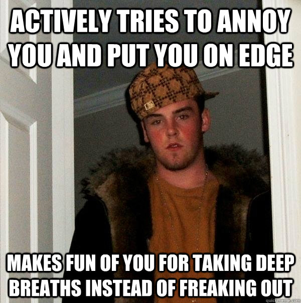 Actively tries to annoy you and put you on edge Makes fun of you for taking deep breaths instead of freaking out  Scumbag Steve