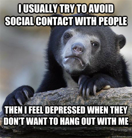 I usually Try to avoid social contact with people Then i feel depressed when they don't want to hang out with me  Confession Bear