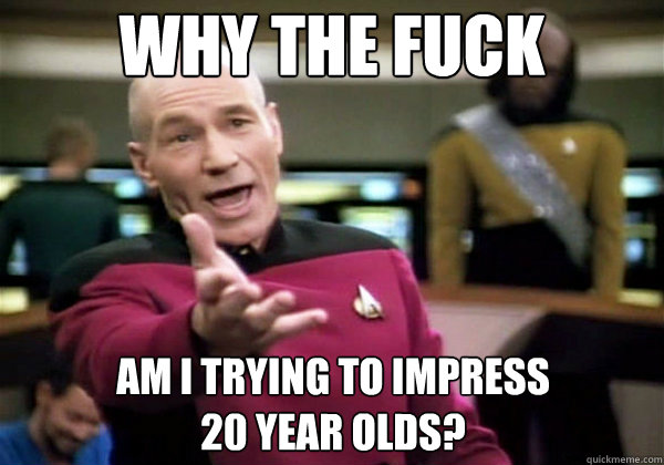 Why the fuck Am I trying to impress 
20 year olds? - Why the fuck Am I trying to impress 
20 year olds?  Why The Fuck Picard
