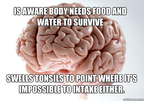IS AWARE BODY NEEDS FOOD AND WATER TO SURVIVE SWELLS TONSILS TO POINT WHERE IT'S IMPOSSIBLE TO INTAKE EITHER.   Scumbag Brain