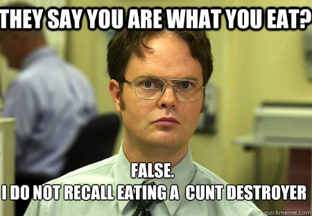 They say you are what you eat? False.
 I do not recall eating a  cunt destroyer - They say you are what you eat? False.
 I do not recall eating a  cunt destroyer  Schrute