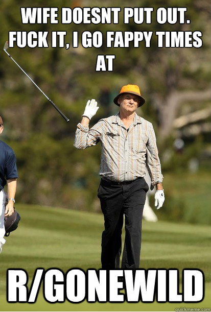 wife doesnt put out.  Fuck it, I go fappy times at R/gonewild  Golf Frustration