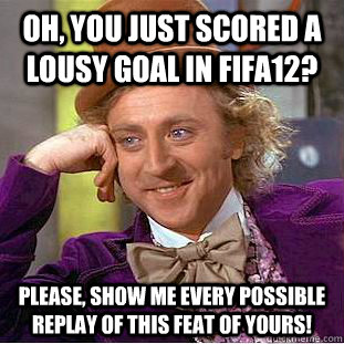 Oh, you just scored a lousy goal in FIFA12? Please, show me every possible replay of this feat of yours!  Creepy Wonka