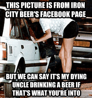 This picture is from Iron City Beer's facebook page But we can say it's my dying uncle drinking a beer if that's what you're into  Karma Whore