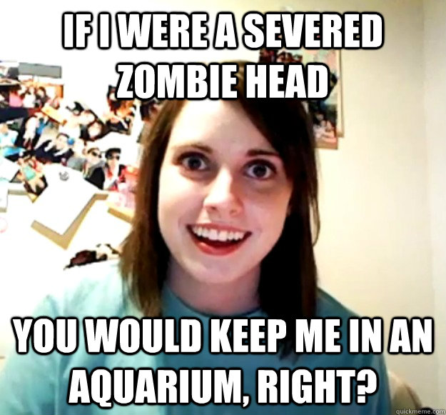 If i were a severed zombie head you would keep me in an aquarium, right?   Overly Attached Girlfriend