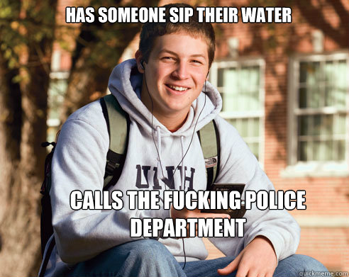 Has someone sip their water calls the fucking police department  College Freshman