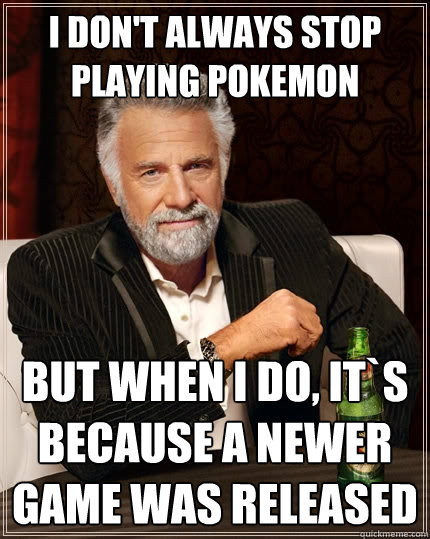 I don't always stop playing pokemon but when I do, it`s because a newer game was released  The Most Interesting Man In The World