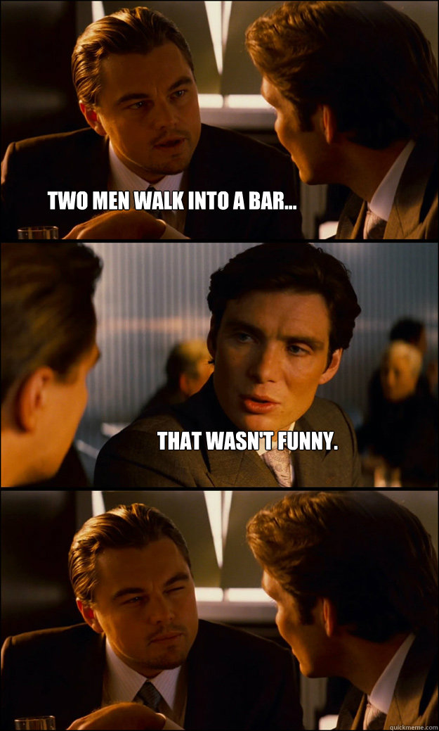 Two men walk into a bar... That wasn't funny.   Inception