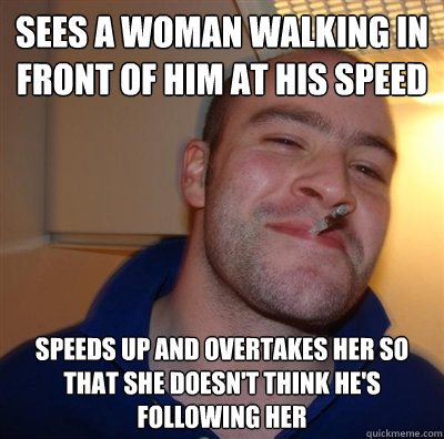 Sees a woman walking in front of him at his speed Speeds up and Overtakes her so that she doesn't think he's following her  BF3 Good guy Greg