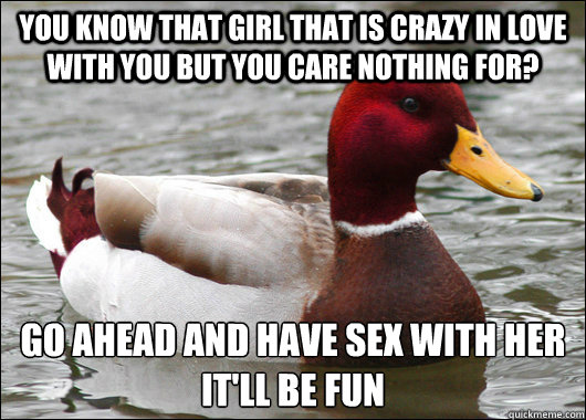 You know that girl that is crazy in love with you but you care nothing for? Go ahead and have sex with her
it'll be fun  Malicious Advice Mallard
