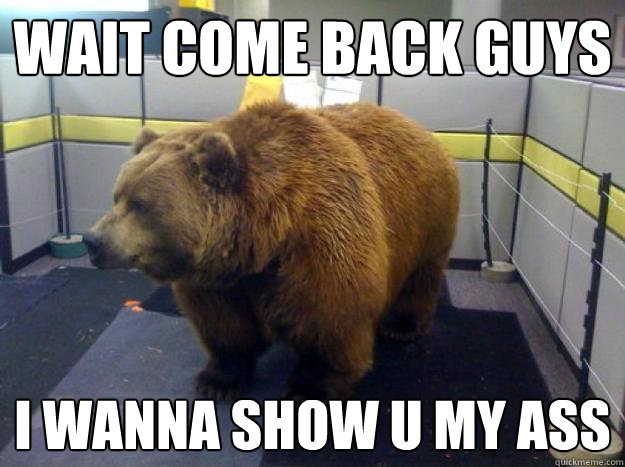Wait come back guys i wanna show u my ass  Office Grizzly