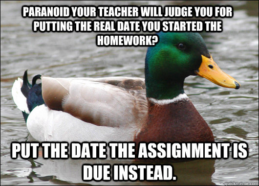 paranoid your teacher will judge you for putting the real date you started the homework? put the date the assignment is due instead.  Actual Advice Mallard