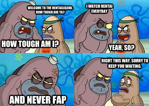 welcome to the hentailegend, how tough are ya? i watch hentai everyday Yeah, so? and never fap Right this way, sorry to keep you waiting.  how tough am i? - welcome to the hentailegend, how tough are ya? i watch hentai everyday Yeah, so? and never fap Right this way, sorry to keep you waiting.  how tough am i?  Salty Spitoon