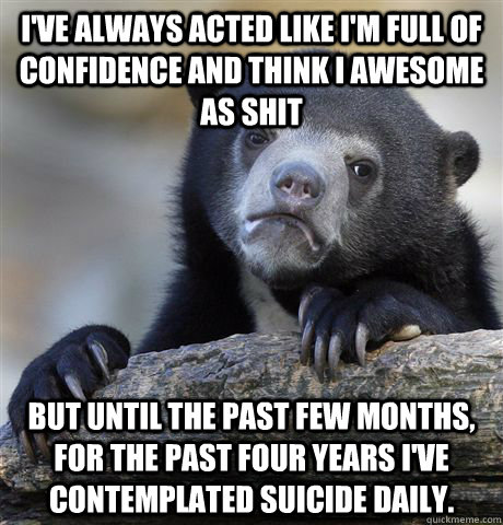 I've always acted like I'm full of confidence and think i awesome as shit But until the past few months, for the past four years i've contemplated suicide daily. - I've always acted like I'm full of confidence and think i awesome as shit But until the past few months, for the past four years i've contemplated suicide daily.  Confession Bear