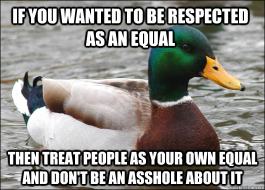 If you wanted to be respected as an equal then treat people as your own equal and don't be an asshole about it  Actual Advice Mallard