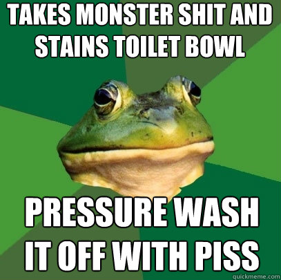 Takes monster shit and stains toilet bowl Pressure wash it off with piss   Foul Bachelor Frog