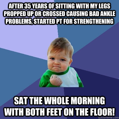 After 35 years of sitting with my legs propped up or crossed causing bad ankle problems, started PT for strengthening sat the whole morning with both feet on the floor!  Success Kid