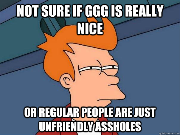 Not sure if GGG is really nice or regular people are just unfriendly assholes  Futurama Fry
