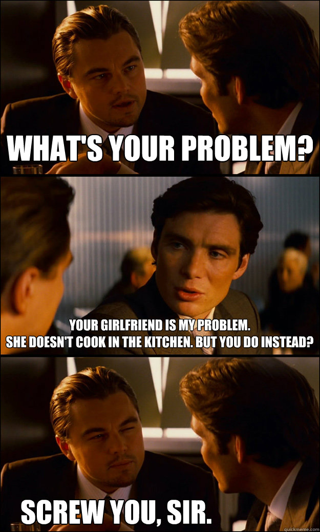 What's your problem? Your girlfriend is my problem. 
She doesn't cook in the kitchen. But you do instead? SCrew you, sir.  Inception
