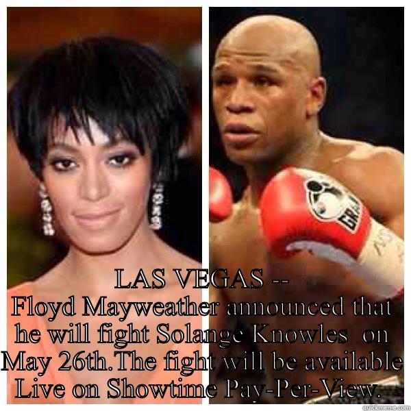 Mayweather fights Solange -  LAS VEGAS -- FLOYD MAYWEATHER ANNOUNCED THAT HE WILL FIGHT SOLANGE KNOWLES  ON MAY 26TH.THE FIGHT WILL BE AVAILABLE LIVE ON SHOWTIME PAY-PER-VIEW.  Misc