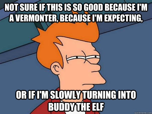 Not sure if this is so good because I'm a Vermonter, because I'm expecting, Or if I'm slowly turning into Buddy the elf  Futurama Fry