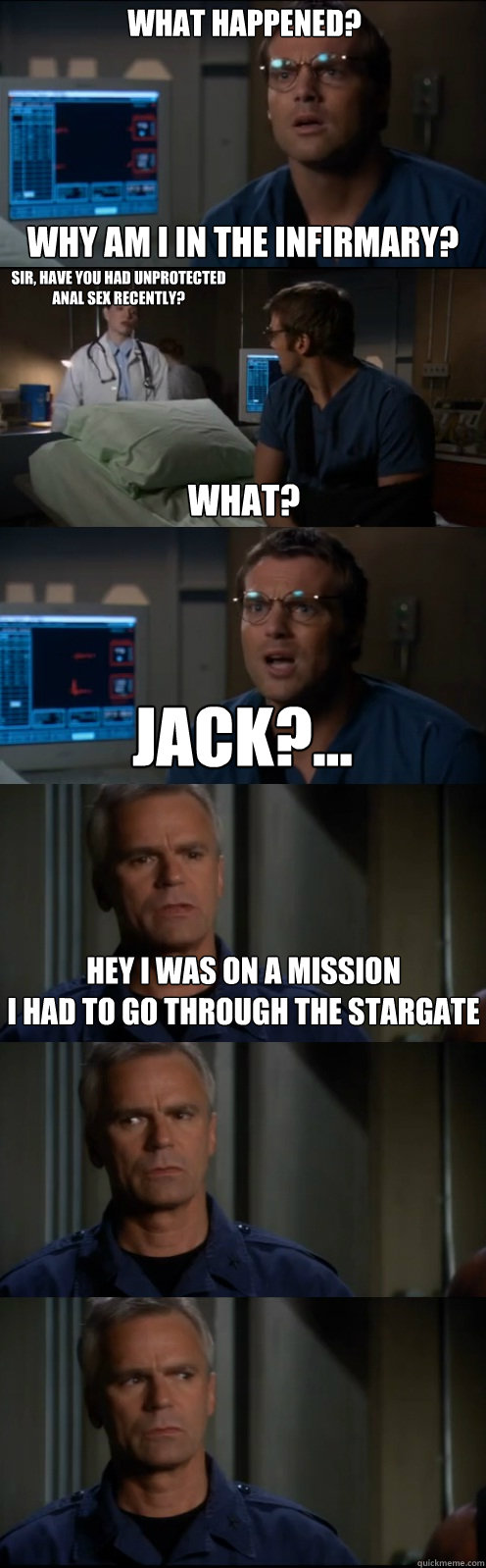 What Happened?  Why am I in the infirmary? Sir, have you had unprotected anal sex recently? What? Jack?... Hey I was on a mission
I had to go through the stargate  Through the Stargate