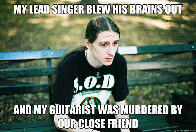 My lead singer blew his brains out and my guitarist was murdered by our close friend  First World Metal Problems