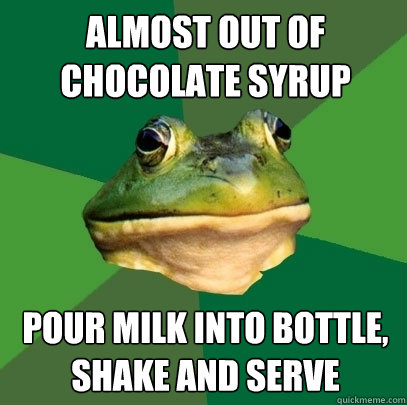 Almost out of chocolate syrup pour milk into bottle, shake and serve  Foul Bachelor Frog