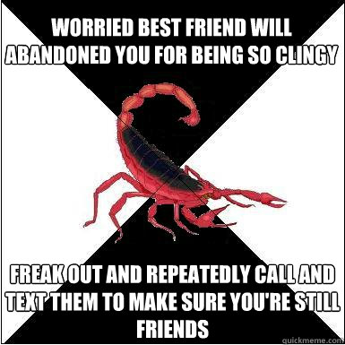 Worried best friend will abandoned you for being so clingy Freak out and repeatedly call and text them to make sure you're still friends  - Worried best friend will abandoned you for being so clingy Freak out and repeatedly call and text them to make sure you're still friends   Borderline scorpion