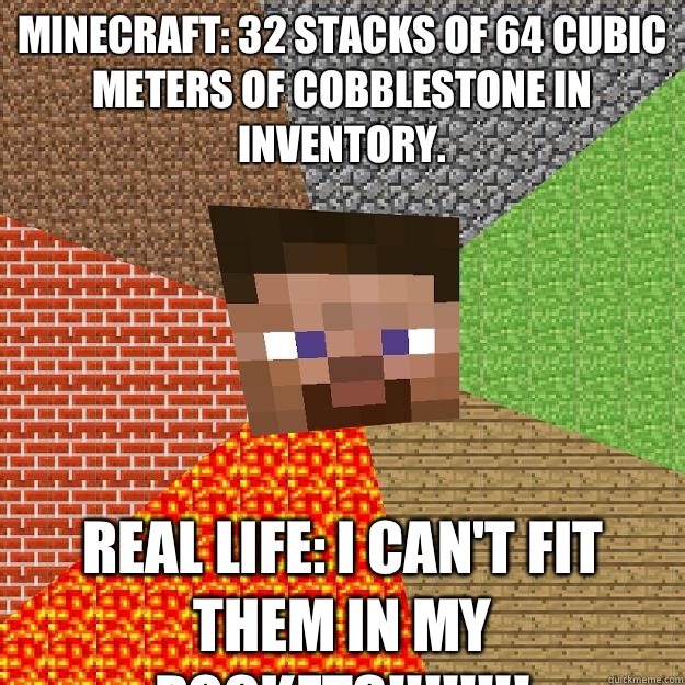 Minecraft: 32 stacks of 64 cubic meters of cobblestone in inventory. Real life: I CAN'T FIT THEM IN MY POCKETS!!!!!!!!  Minecraft