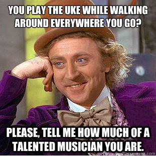 You play the uke while walking around everywhere you go?
 Please, tell me how much of a talented musician you are.  Condescending Wonka