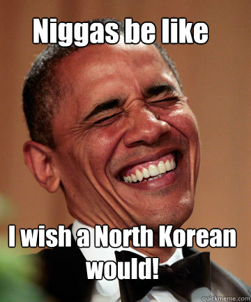Niggas be like  I wish a North Korean would!  