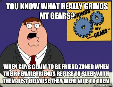 you know what really grinds my gears? When guys claim to be friend zoned when their female friends refuse to sleep with them just because they were nice to them  Grinds my gears