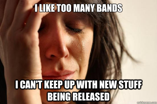 i like too many bands i can't keep up with new stuff being released  First World Problems