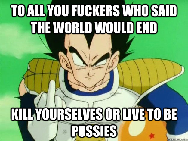 TO ALL YOU FUCKERS WHO SAID THE WORLD WOULD END  KILL YOURSELVES OR LIVE TO BE PUSSIES  