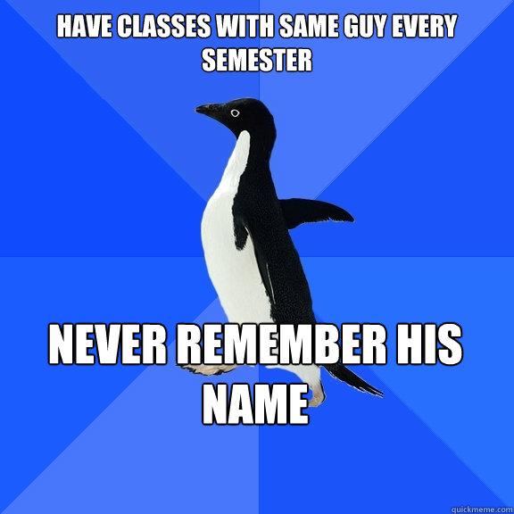 Have classes with same guy every semester never remember his name  Socially Awkward Penguin