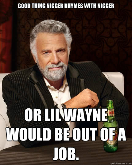 Good thing nigger rhymes with nigger or Lil Wayne would be out of a job.  The Most Interesting Man In The World