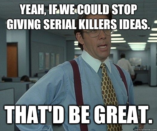 Yeah, if we could stop giving serial killers ideas. That'd be great.  Lumbergh