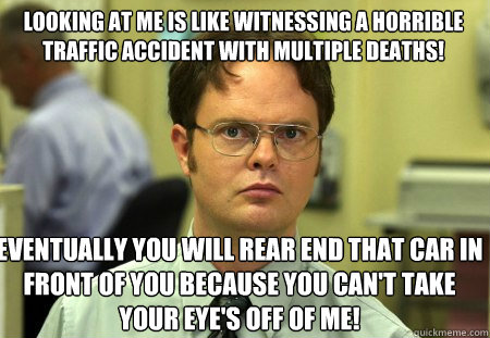 looking at me is like witnessing a horrible traffic accident with multiple deaths!   eventually you will rear end that car in front of you because you can't take your eye's off of me!   Schrute