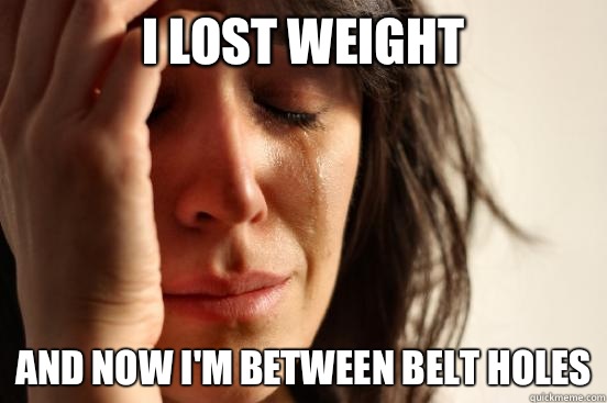 I lost weight And now I'm between belt holes  First World Problems