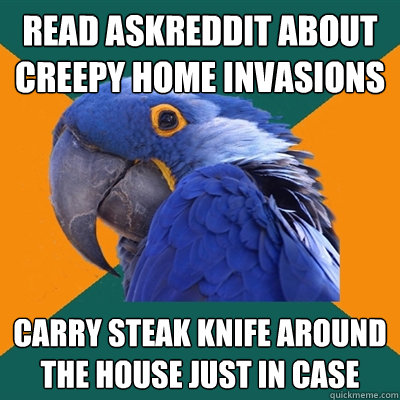 Read askreddit about creepy home invasions Carry steak knife around the house just in case  Paranoid Parrot