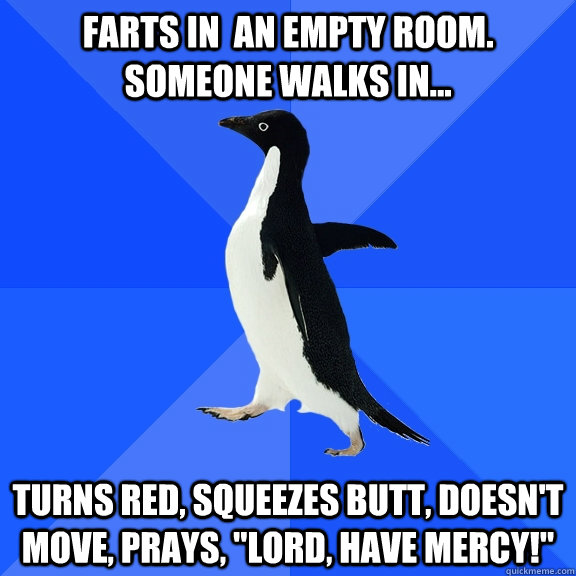Farts in  an empty room. Someone walks in... Turns red, Squeezes butt, doesn't move, Prays, 