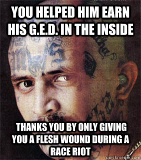 you helped him earn his G.E.D. IN THE INSIDE  Thanks you by only giving you a flesh wound during a race riot  - you helped him earn his G.E.D. IN THE INSIDE  Thanks you by only giving you a flesh wound during a race riot   Good guy prison gangster