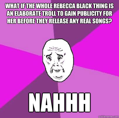 What if the whole rebecca black thing is an elaborate troll to gain publicity for her before they release any real songs? Nahhh  LIfe is Confusing