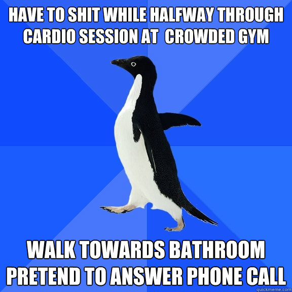 Have to shit while halfway through cardio session at  crowded gym walk towards bathroom pretend to answer phone call   Socially Awkward Penguin
